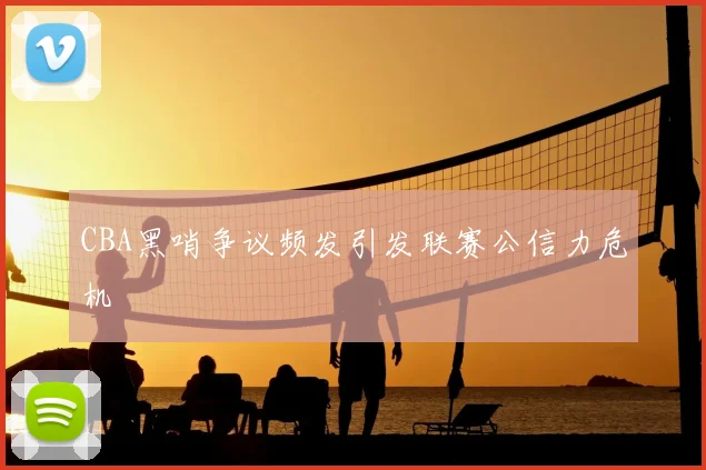 CBA黑哨争议频发引发联赛公信力危机