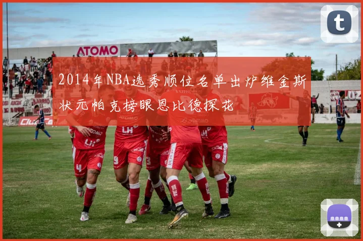 2014年NBA选秀顺位名单出炉维金斯状元帕克榜眼恩比德探花