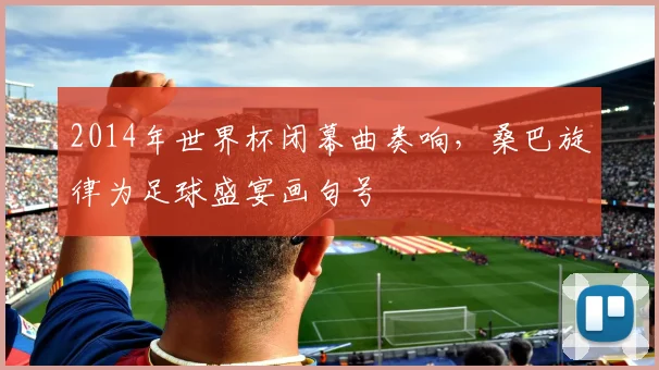 2014年世界杯闭幕曲奏响，桑巴旋律为足球盛宴画句号