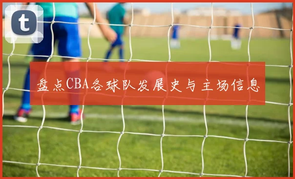 盘点CBA各球队发展史与主场信息