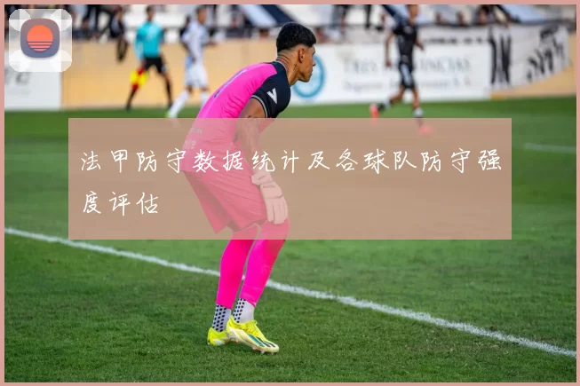 法甲防守数据统计及各球队防守强度评估