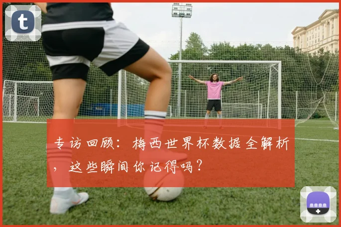 专访回顾:梅西世界杯数据全解析,这些瞬间你记得吗?