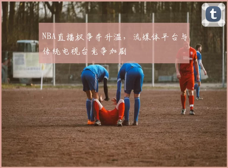 NBA直播权争夺升温，流媒体平台与传统电视台竞争加剧