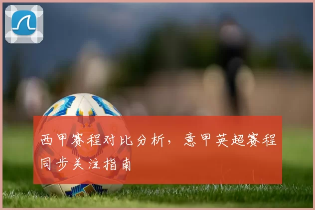 西甲赛程对比分析，意甲英超赛程同步关注指南
