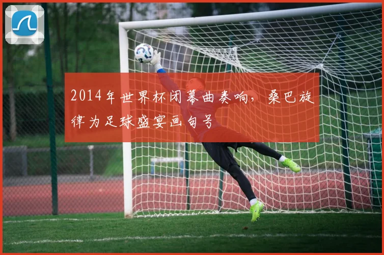 2014年世界杯闭幕曲奏响，桑巴旋律为足球盛宴画句号
