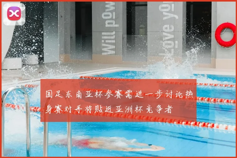 国足东南亚杯参赛需进一步讨论热身赛对手将贴近亚洲杯竞争者