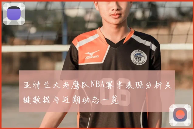 亚特兰大老鹰队NBA赛季表现分析关键数据与近期动态一览