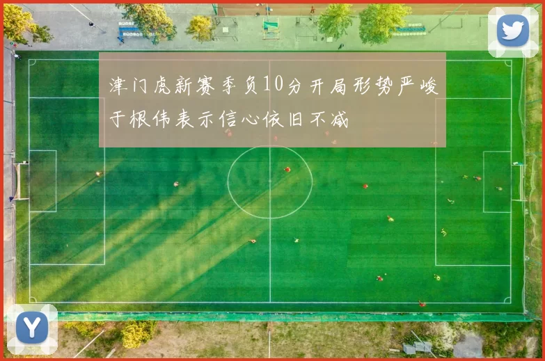 津门虎新赛季负10分开局形势严峻于根伟表示信心依旧不减
