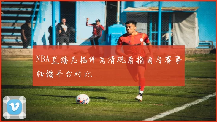 NBA直播无插件高清观看指南与赛事转播平台对比