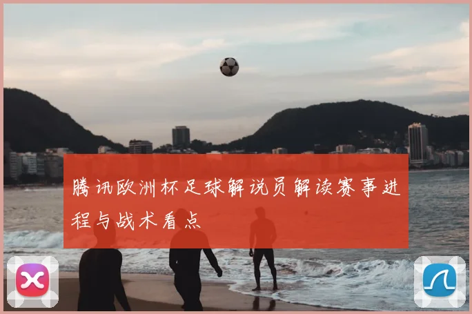 腾讯欧洲杯足球解说员解读赛事进程与战术看点