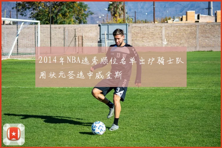 2014年NBA选秀顺位名单出炉骑士队用状元签选中威金斯