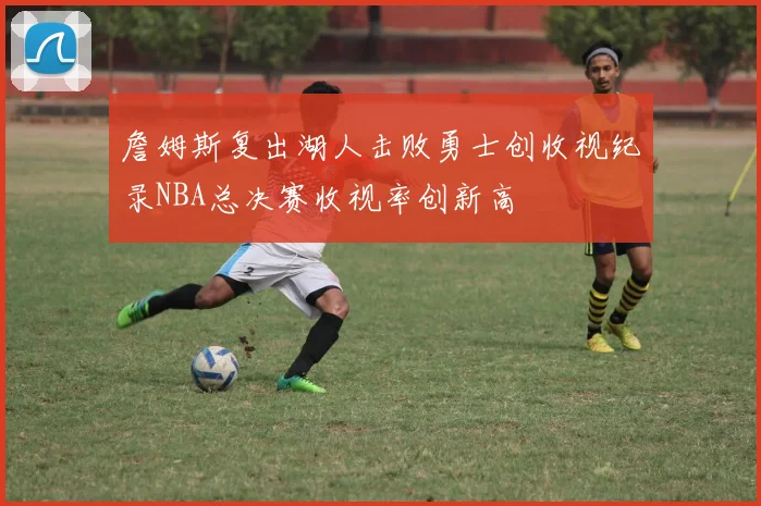 詹姆斯复出湖人击败勇士创收视纪录NBA总决赛收视率创新高