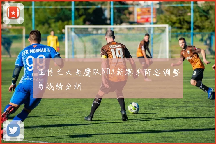 亚特兰大老鹰队NBA新赛季阵容调整与战绩分析