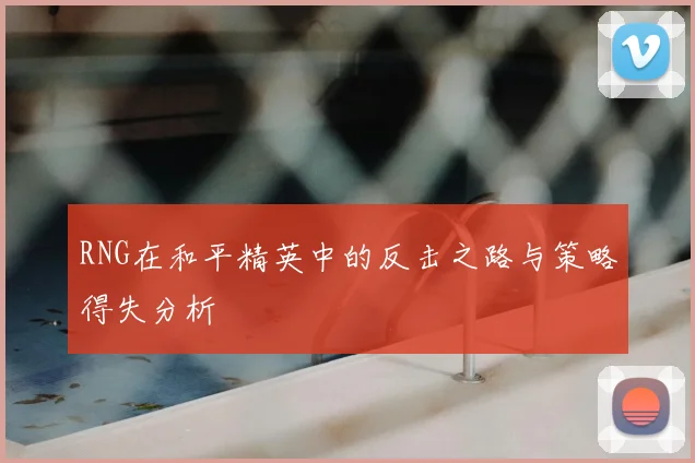 RNG在和平精英中的反击之路与策略得失分析