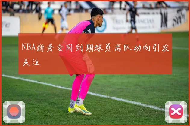 NBA新秀合同到期球员离队动向引发关注