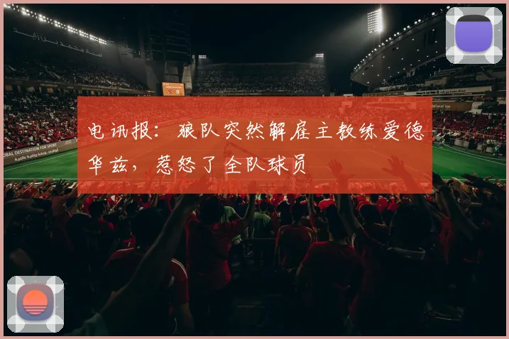 电讯报：狼队突然解雇主教练爱德华兹，惹怒了全队球员