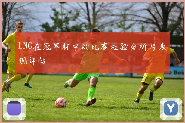 LNG在冠军杯中的比赛经验分析与表现评估
