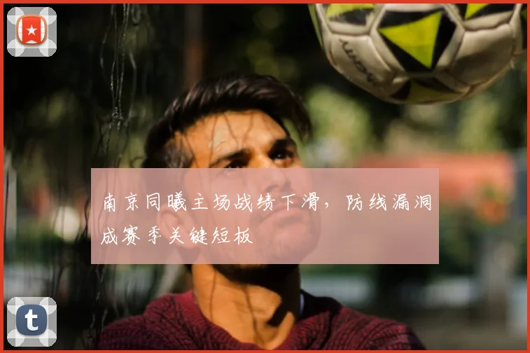 南京同曦主场战绩下滑，防线漏洞成赛季关键短板