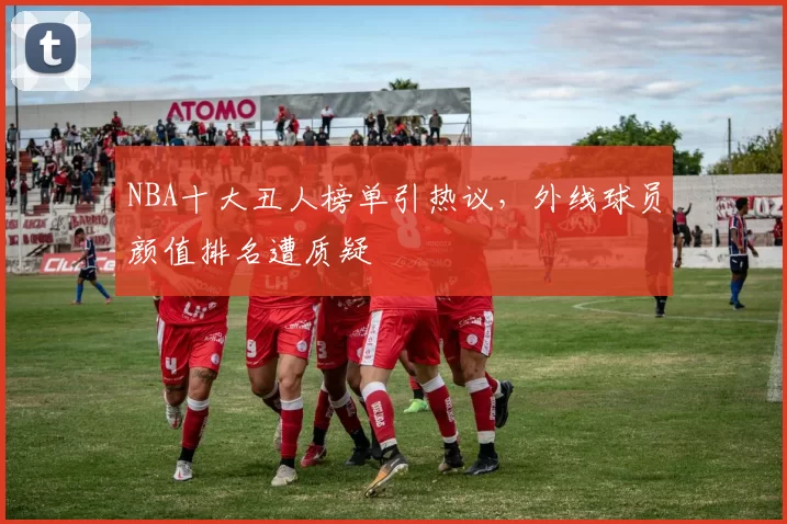 NBA十大丑人榜单引热议，外线球员颜值排名遭质疑