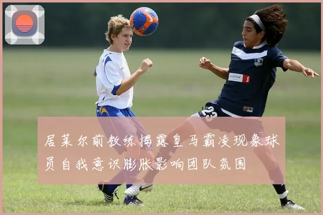 居莱尔前教练揭露皇马霸凌现象球员自我意识膨胀影响团队氛围