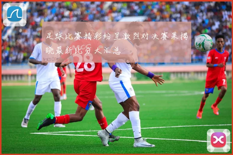 足球比赛精彩纷呈激烈对决赛果揭晓最新比分大汇总