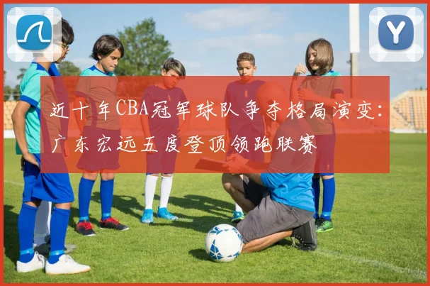 近十年CBA冠军球队争夺格局演变：广东宏远五度登顶领跑联赛