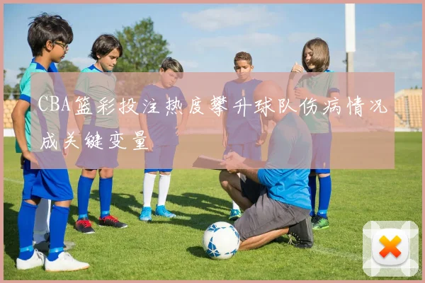 CBA篮彩投注热度攀升球队伤病情况成关键变量