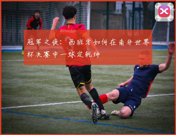 冠军之夜：西班牙如何在南非世界杯决赛中一球定乾坤