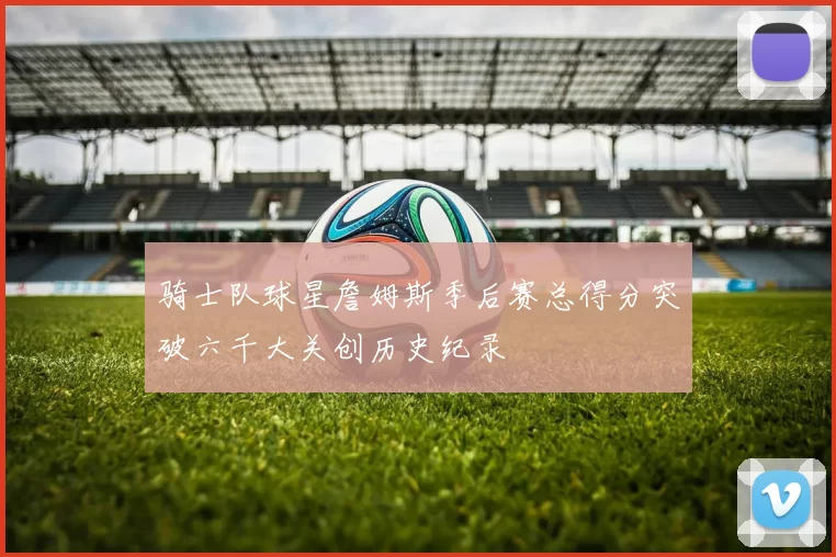 骑士队球星詹姆斯季后赛总得分突破六千大关创历史纪录