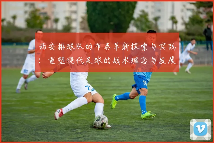 西安排球队的节奏革新探索与实践：重塑现代足球的战术理念与发展方向
