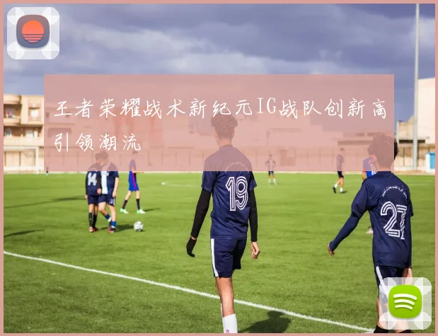 王者荣耀战术新纪元IG战队创新高引领潮流