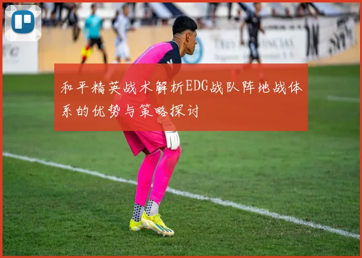 和平精英战术解析EDG战队阵地战体系的优势与策略探讨