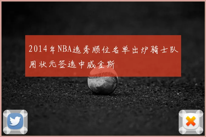 2014年NBA选秀顺位名单出炉骑士队用状元签选中威金斯