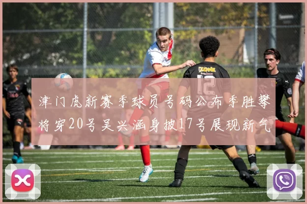 津门虎新赛季球员号码公布季胜攀将穿20号吴兴涵身披17号展现新气象