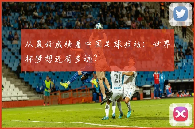 从最好成绩看中国足球症结：世界杯梦想还有多远？