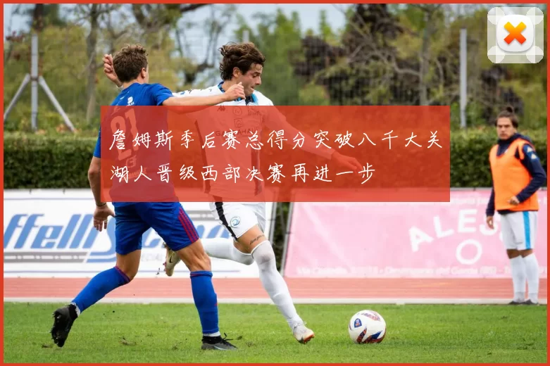 詹姆斯季后赛总得分突破八千大关湖人晋级西部决赛再进一步