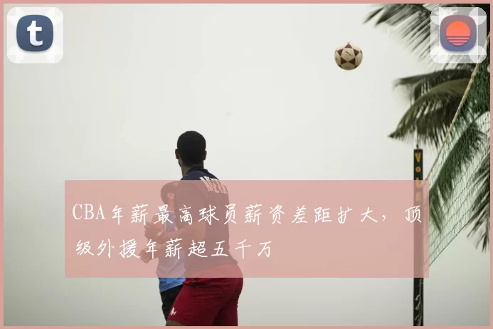 CBA年薪最高球员薪资差距扩大，顶级外援年薪超五千万