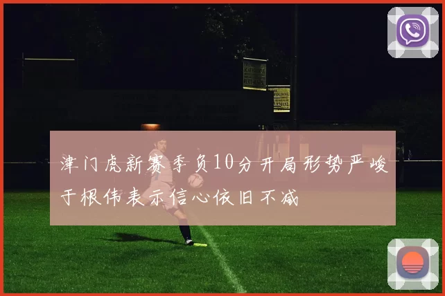 津门虎新赛季负10分开局形势严峻于根伟表示信心依旧不减