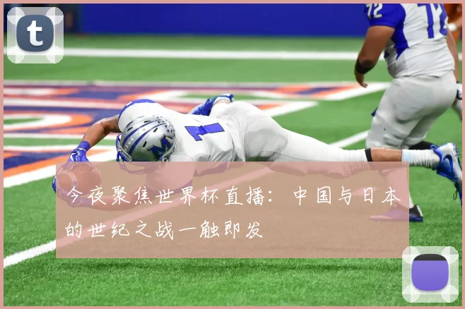 今夜聚焦世界杯直播：中国与日本的世纪之战一触即发