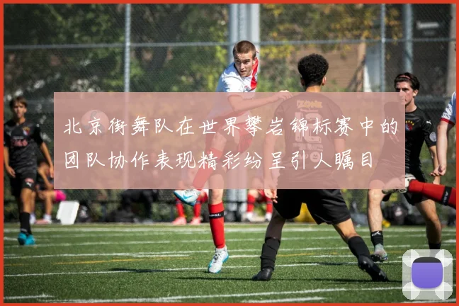 北京街舞队在世界攀岩锦标赛中的团队协作表现精彩纷呈引人瞩目
