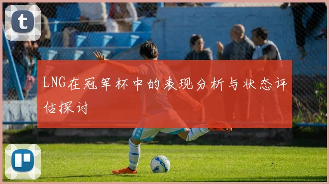 LNG在冠军杯中的表现分析与状态评估探讨