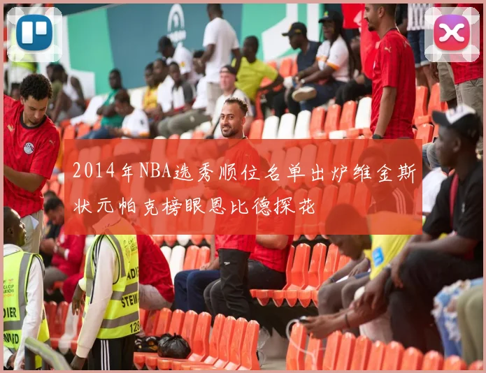 2014年NBA选秀顺位名单出炉维金斯状元帕克榜眼恩比德探花