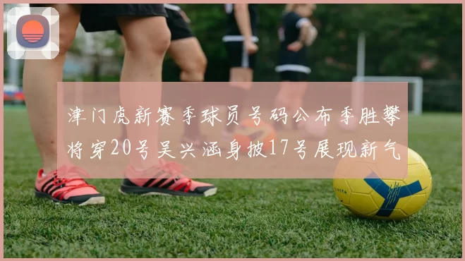 津门虎新赛季球员号码公布季胜攀将穿20号吴兴涵身披17号展现新气象