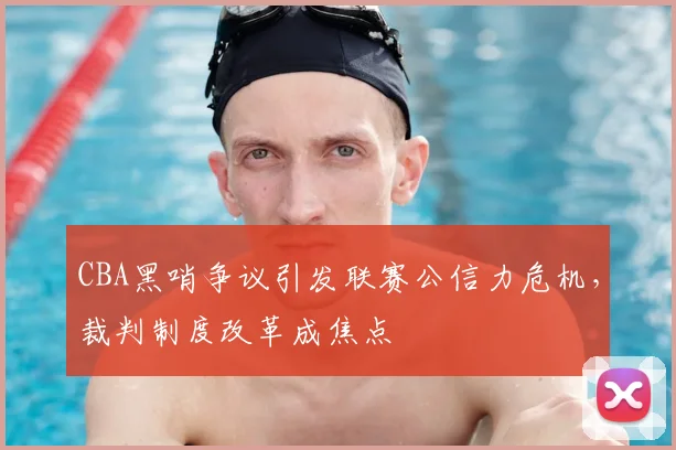 CBA黑哨争议引发联赛公信力危机，裁判制度改革成焦点