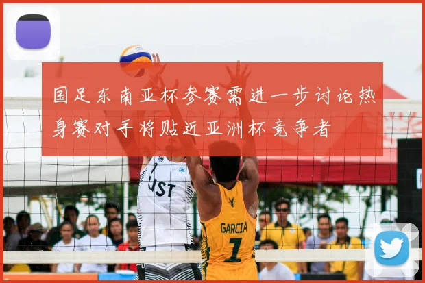 国足东南亚杯参赛需进一步讨论热身赛对手将贴近亚洲杯竞争者