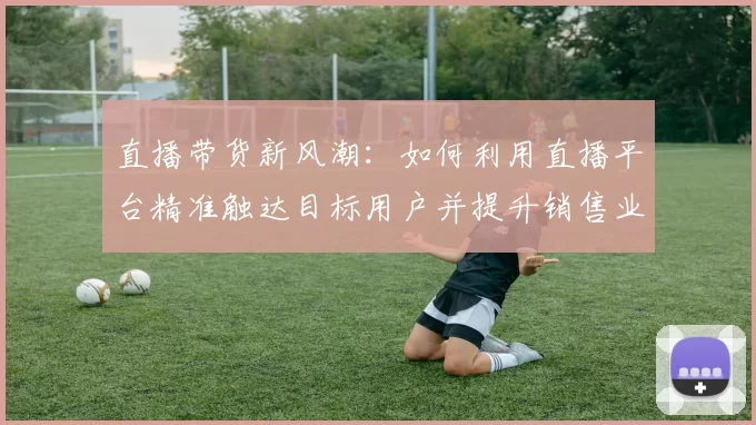 直播带货新风潮：如何利用直播平台精准触达目标用户并提升销售业绩