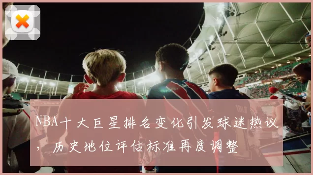 NBA十大巨星排名变化引发球迷热议，历史地位评估标准再度调整