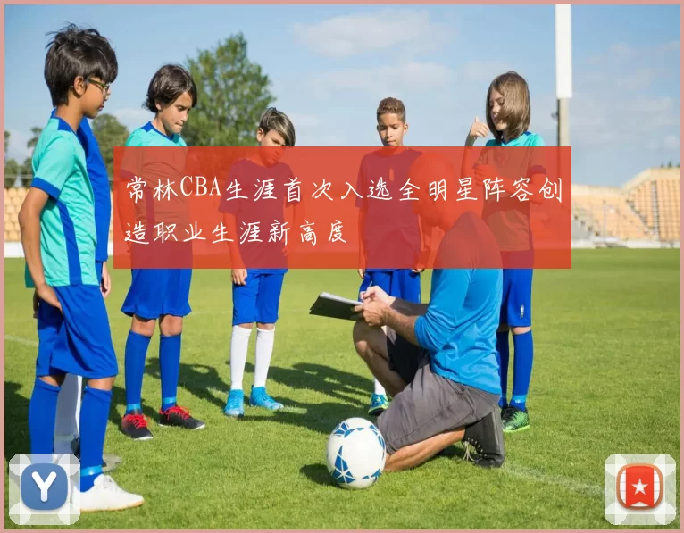 常林CBA生涯首次入选全明星阵容创造职业生涯新高度