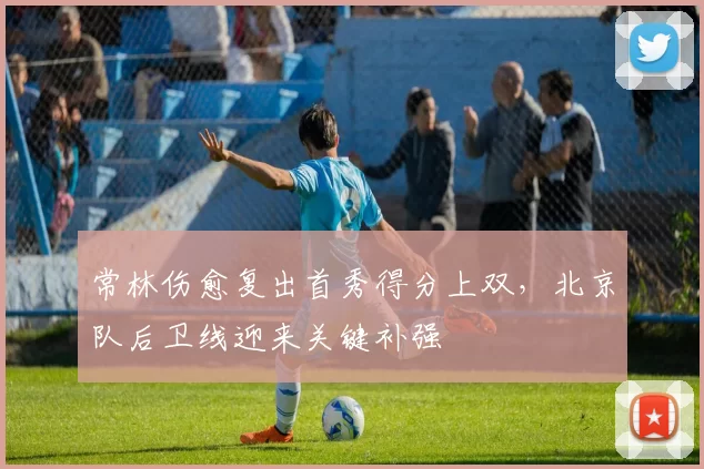 常林伤愈复出首秀得分上双，北京队后卫线迎来关键补强