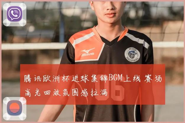 腾讯欧洲杯进球集锦BGM上线 赛场高光回放氛围感拉满